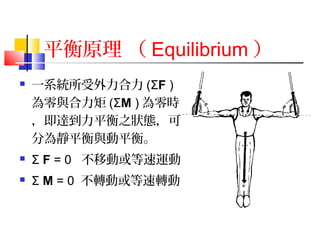 平衡原理 （ Equilibrium ）
 一系統所受外力合力 (ΣF )
為零與合力矩 (ΣM ) 為零時
，即達到力平衡之狀態，可
分為靜平衡與動平衡。
 Σ F = 0 不移動或等速運動
 Σ M = 0 不轉動或等速轉動
 