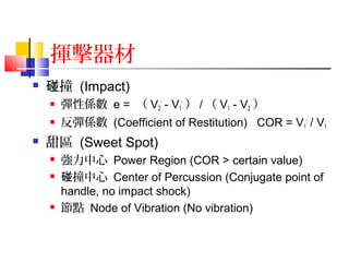 揮擊器材
 撞碰 (Impact)
 彈性係數 e = （ V2
' - V1
' ） / （ V1 - V2 ）
 反彈係數 (Coefficient of Restitution) COR = V1
' / V1
 甜區 (Sweet Spot)
 強力中心 Power Region (COR > certain value)
 撞中心碰 Center of Percussion (Conjugate point of
handle, no impact shock)
 節點 Node of Vibration (No vibration)
 
