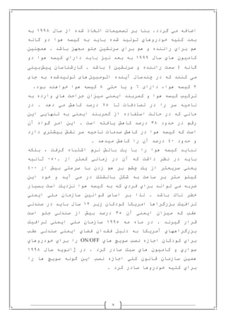 8
‫سال‬ ‫از‬ ‫شده‬ ‫اتخاذ‬ ‫تصميمات‬ ‫بر‬ ‫بنا‬ .‫گردد‬ ‫مي‬ ‫اضافه‬0880‫به‬
‫گانه‬ ‫دو‬ ‫هوا‬ ‫كيسه‬ ‫به‬ ‫بايد‬ ‫شده‬ ‫توليد‬ ‫خودروهاي‬ ‫كليه‬ ‫بعد‬
‫ر‬ ‫براي‬ ‫هم‬‫همچنين‬ . ‫باشد‬ ‫مجهز‬ ‫جلو‬ ‫سرنشين‬ ‫براي‬ ‫هم‬ ‫و‬ ‫اننده‬
‫سال‬ ‫هاي‬ ‫كاميون‬0888‫دو‬ ‫هوا‬ ‫كيسه‬ ‫داراي‬ ‫بايد‬ ‫نيز‬ ‫بعد‬ ‫به‬
‫پيش‬ ‫كارشناسان‬ . ‫باشد‬ ) ‫سرنشين‬ ‫و‬ ‫راننده‬ ‫سمت‬ ( ‫گانه‬‫بينى‬
‫مى‬‫كنند‬‫كه‬‫اتومبيل‬ ‫آينده‬ ‫چندسال‬ ‫در‬‫هاى‬‫توليدشده‬‫به‬‫جاى‬
2‫كيسه‬،‫هوا‬‫داراى‬1‫و‬‫يا‬‫حتى‬0‫كيسه‬‫هوا‬‫خواهند‬‫بود‬.
‫به‬ ‫وارده‬ ‫هاي‬ ‫جراحت‬ ‫ميزان‬ ‫ايمني‬ ‫كمربند‬ ‫و‬ ‫هوا‬ ‫كيسه‬ ‫تركيب‬
‫تا‬ ‫تصادفات‬ ‫در‬ ‫را‬ ‫سر‬ ‫ناحيه‬71‫در‬ . ‫دهد‬ ‫مي‬ ‫كاهش‬ ‫درصد‬
‫اين‬ ‫تنهايي‬ ‫به‬ ‫ايمني‬ ‫كمربند‬ ‫از‬ ‫استفاده‬ ‫حالت‬ ‫در‬ ‫كه‬ ‫حالي‬
‫حدود‬ ‫در‬ ‫رقم‬30‫آن‬ ‫گواه‬ ‫امر‬ ‫اين‬ . ‫است‬ ‫يافته‬ ‫كاهش‬ ‫درصد‬
‫ن‬ ‫صدمات‬ ‫كاهش‬ ‫در‬ ‫هوا‬ ‫كيسه‬ ‫كه‬ ‫است‬‫دارد‬ ‫بيشتري‬ ‫نقش‬ ‫سر‬ ‫احيه‬
‫حدود‬ ‫و‬28. ‫ميدهد‬ ‫كاهش‬ ‫را‬ ‫آن‬ ‫درصد‬
‫بلكه‬ ، ‫گرفت‬ ‫اشتباه‬ ‫نرم‬ ‫بالش‬ ‫يك‬ ‫با‬ ‫را‬ ‫هوا‬ ‫كيسه‬ ‫نبايد‬
. ‫از‬ ‫كمتر‬ ‫زماني‬ ‫در‬ ‫آن‬ ‫كه‬ ‫داشت‬ ‫نظر‬ ‫در‬ ‫بايد‬818‫ثانيه‬
‫از‬ ‫بيش‬ ‫سرعتي‬ ‫با‬ ‫زدن‬ ‫هم‬ ‫بر‬ ‫چشم‬ ‫يك‬ ‫از‬ ‫سريعتر‬ ‫يعني‬288
‫و‬ ‫آيد‬ ‫مي‬ ‫در‬ ‫بالشتك‬ ‫شكل‬ ‫به‬ ‫ساعت‬ ‫بر‬ ‫متر‬ ‫كيلو‬‫اين‬ ‫خود‬
‫بسيار‬ ‫است‬ ‫نزديك‬ ‫هوا‬ ‫كيسه‬ ‫به‬ ‫كه‬ ‫فردي‬ ‫براي‬ ‫تواند‬ ‫مي‬ ‫ضربه‬
‫ايمني‬ ‫ملي‬ ‫سازمان‬ ‫قوانين‬ ‫اساس‬ ‫بر‬ ‫لذا‬ . ‫باشد‬ ‫ناك‬ ‫خطر‬
‫زير‬ ‫كودكان‬ ‫امريكا‬ ‫بزرگراها‬ ‫ترافيك‬02‫صندلي‬ ‫در‬ ‫بايد‬ ‫سال‬
‫آن‬ ‫ايمني‬ ‫ميزان‬ ‫كه‬ ‫عقب‬31‫است‬ ‫جلو‬ ‫صندلي‬ ‫از‬ ‫بيش‬ ‫درصد‬
‫مه‬ ‫ماه‬ ‫در‬ . ‫گيرند‬ ‫قرار‬0881‫م‬ ‫سازمان‬‫ترافيك‬ ‫ايمني‬ ‫لي‬
‫عقب‬ ‫صندلي‬ ‫ايمني‬ ‫فضاي‬ ‫فقدان‬ ‫دليل‬ ‫به‬ ‫آمريكا‬ ‫بزرگراههاي‬
‫هاي‬ ‫سويچ‬ ‫نصب‬ ‫اجازه‬ ‫كودكان‬ ‫براي‬ON/OFF‫خودروهاي‬ ‫براي‬ ‫را‬
‫سال‬ ‫ژانويه‬ ‫در‬ . ‫كرد‬ ‫صادر‬ ‫سبك‬ ‫هاي‬ ‫كاميون‬ ‫و‬ ‫سواري‬0880
‫را‬ ‫ها‬ ‫سويچ‬ ‫گونه‬ ‫اين‬ ‫نصب‬ ‫اجازه‬ ‫كلي‬ ‫قانون‬ ‫سازمان‬ ‫همين‬
‫كرد‬ ‫صادر‬ ‫خودروها‬ ‫كليه‬ ‫براي‬.
 