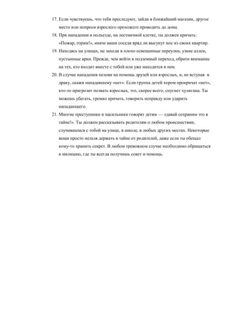 17. Если чувствуешь, что тебя преследуют, зайди в ближайший магазин, другое
место или попроси взрослого прохожего проводить до дома.
18. При нападении в подъезде, на лестничной клетке, ты должен кричать:
«Пожар, горим!», иначе ваши соседи вряд ли высунут нос из своих квартир.
19. Находясь на улицах, не заходи в плохо освещенные переулки, узкие аллеи,
пустынные арки. Прежде, чем войти в подземный переход, обрати внимание
на тех, кто входит вместе с тобой или уже находится в нем.
20. В случае нападения позови на помощь друзей или взрослых, и, не вступая в
драку, скажи нападавшему «нет». Если группа детей хором прокричат «нет»,
кто-то пригрозит позвать взрослых, это, скорее всего, спугнет хулигана. Ты
можешь убегать, громко кричать, говорить неправду или ударить
нападающего.
21. Многие преступники и насильники говорят детям — «давай сохраним это в
тайне!». Ты должен рассказывать родителям о любом происшествии,
случившемся с тобой на улице, в школе, в любых других местах. Некоторые
вещи просто нельзя держать в тайне от родителей, даже если ты обещал
кому-то хранить секрет. В любом тревожном случае необходимо обращаться
в милицию, где ты всегда получишь совет и помощь.
 