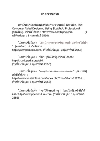 บรรณานุกรม
สถาบันอบรมคอมพิวเตอร์และภาษา นนทิพย์ พีซี รังสิต. K2:
Computer Aided Designing Using SketchUp Professional .
[ออนไลน์]. เข้าถึงได้จาก : http://www.nonthippc.com (วั
นที่ค้นข้อมูล : 3 กุมภาพันธ์ 2556).
ไม่ทราบชื่อผู้แต่ง. "เทคนิคการเจาะชิ้นงานด้วยสว่านไฟฟ้า
". [ออนไลน์]. เข้าถึงได้จาก :
http://www.homedd.com. (วันที่ค้นข้อมูล : 3 กุมภาพันธ์ 2556)
ไม่ทราบชื่อผู้แต่ง. "ไม้". [ออนไลน์]. เข้าถึงได้จาก :
http://th.wikipedia.org/wiki.
(วันที่ค้นข้อมูล : 4 กุมภาพันธ์ 2556)
ไม่ทราบชื่อผู้แต่ง. "ความรู้เรื่องโพลี > โพลีคาร์บอเนตคืออะไร ?" [ออนไลน์].
เข้าถึงได้จาก :
http://www.cw-stainless.com/index.php?mo=3&art=132751.
(วันที่ค้นข้อมูล : 5 กุมภาพันธ์ 2556)
ไม่ทราบชื่อผู้แต่ง. " ขาโต๊ะแบบต่างๆ ". [ออนไลน์]. เข้าถึงได้
จาก :http://www.pbefurniture.com. (วันที่ค้นข้อมูล : 5 กุมภาพันธ์
2556)
 