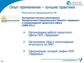 Опыт применения – лучшие практики
Министерство Здравоохранения РФ
Построение системы мониторинга
Приоритетного Национального Проекта «Здоровье»
и сопровождение проектного офиса
(2006-07гг)
 Организована работа проектного
офиса ПНП «Здоровье»
 Организован сбор и консолидация
отчетности по ПНП
 Сформирован сетевой график ПНП
«Здоровье»
26
 