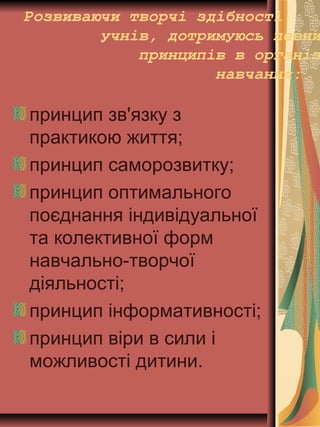 Розвиваючи творчі здібності
учнів, дотримуюсь певни
принципів в організ
навчання:
принцип зв'язку з
практикою життя;
принцип саморозвитку;
принцип оптимального
поєднання індивідуальної
та колективної форм
навчально-творчої
діяльності;
принцип інформативності;
принцип віри в сили і
можливості дитини.
 