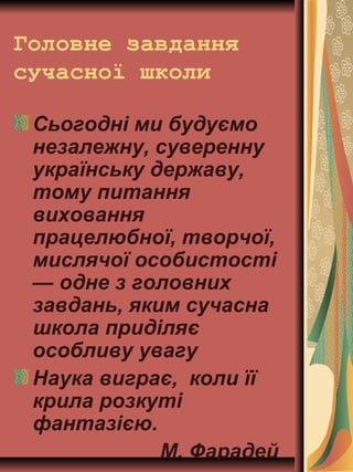 Головне завдання
сучасної школи
Сьогодні ми будуємо
незалежну, суверенну
українську державу,
тому питання
виховання
працелюбної, творчої,
мислячої особистості
— одне з головних
завдань, яким сучасна
школа приділяє
особливу увагу
Наука виграє, коли її
крила розкуті
фантазією.
М. Фарадей
 