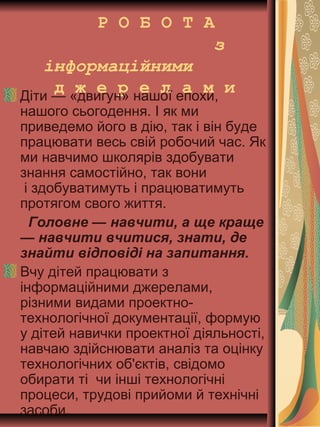 Р О Б О Т А
з
інформаційними
д ж е р е л а м иДіти — «двигун» нашої епохи,
нашого сьогодення. І як ми
приведемо його в дію, так і він буде
працювати весь свій робочий час. Як
ми навчимо школярів здобувати
знання самостійно, так вони
і здобуватимуть і працюватимуть
протягом свого життя.
Головне — навчити, а ще краще
— навчити вчитися, знати, де
знайти відповіді на запитання.
Вчу дітей працювати з
інформаційними джерелами,
різними видами проектно-
технологічної документації, формую
у дітей навички проектної діяльності,
навчаю здійснювати аналіз та оцінку
технологічних об'єктів, свідомо
обирати ті чи інші технологічні
процеси, трудові прийоми й технічні
засоби.
 