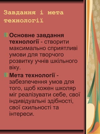Завдання і мета
технології
Основне завдання
технології - створити
максимально сприятливі
умови для творчого
розвитку учнів шкільного
віку.
Мета технології -
забезпечення умов для
того, щоб кожен школяр
міг реалізувати себе, свої
індивідуальні здібності,
свої схильності та
інтереси.
 