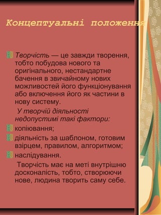 Концептуальні положення
Творчість — це завжди творення,
тобто побудова нового та
оригінального, нестандартне
бачення в звичайному нових
можливостей його функціонування
або включення його як частини в
нову систему.
У творчій діяльності
недопустимі такі фактори:
копіювання;
діяльність за шаблоном, готовим
взірцем, правилом, алгоритмом;
наслідування.
Творчість має на меті внутрішню
досконалість, тобто, створюючи
нове, людина творить саму себе.
 