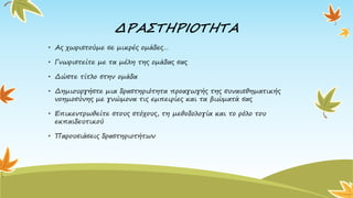 ΔΡΑΣΤΗΡΙΟΤΗΤΑ
• Ας χωριστούμε σε μικρές ομάδες…
• Γνωριστείτε με τα μέλη της ομάδας σας
• Δώστε τίτλο στην ομάδα
• Δημιουργήστε μια δραστηριότητα προαγωγής της συναισθηματικής
νοημοσύνης με γνώμονα τις εμπειρίες και τα βιώματά σας
• Επικεντρωθείτε στους στόχους, τη μεθοδολογία και το ρόλο του
εκπαιδευτικού
• Παρουσιάσεις δραστηριοτήτων
 