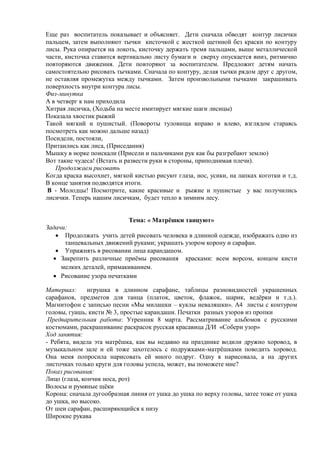 Еще раз воспитатель показывает и объясняет. Дети сначала обводят контур лисички
пальцем, затем выполняют тычки кисточкой с жесткой щетиной без краски по контуру
лисы. Рука опирается на локоть, кисточку держать тремя пальцами, выше металлической
части, кисточка ставится вертикально листу бумаги и сверху опускается вниз, ритмично
повторяются движения. Дети повторяют за воспитателем. Предложит детям начать
самостоятельно рисовать тычками. Сначала по контуру, делая тычки рядом друг с другом,
не оставляя промежутка между тычками. Затем произвольными тычками закрашивать
поверхность внутри контура лисы.
Физ-минутка
А в четверг к нам приходила
Хитрая лисичка, (Ходьба на месте имитирует мягкие шаги лисицы)
Показала хвостик рыжий
Такой мягкий и пушистый. (Повороты туловища вправо и влево, взглядом стараясь
посмотреть как можно дальше назад)
Посидели, постояли,
Притаились как лиса, (Приседания)
Мышку в норке поискали (Присели и пальчиками рук как бы разгребают землю)
Вот такие чудеса! (Встать и развести руки в стороны, приподнимая плечи).
Продолжаем рисовать
Когда краска высохнет, мягкой кистью рисуют глаза, нос, усики, на лапках коготки и т.д.
В конце занятия подводятся итоги.
В - Молодцы! Посмотрите, какие красивые и рыжие и пушистые у вас получились
лисички. Теперь нашим лисичкам, будет тепло в зимним лесу.
Тема: « Матрѐшки танцуют»
Задачи:
 Продолжать учить детей рисовать человека в длинной одежде, изображать одно из
танцевальных движений руками; украшать узором корону и сарафан.
 Упражнять в рисовании лица карандашом.
 Закрепить различные приѐмы рисования красками: всем ворсом, концом кисти
мелких деталей, примакиванием.
 Рисование узора печатками
Материал: игрушка в длинном сарафане, таблицы разновидностей украшенных
сарафанов, предметов для танца (платок, цветок, флажок, шарик, ведѐрки и т.д.).
Магнитофон с записью песни «Мы милашки – куклы неваляшки». А4 листы с контуром
головы, гуашь, кисти № 3, простые карандаши. Печатки разных узоров из пропки
Предварительная работа: Утренник 8 марта. Рассматривание альбомов с русскими
костюмами, раскрашивание раскрасок русская красавица Д/И «Собери узор»
Ход занятия:
- Ребята, видела эта матрѐшка, как вы недавно на празднике водили дружно хоровод, в
музыкальном зале и ей тоже захотелось с подружками-матрѐшками поводить хоровод.
Она меня попросила нарисовать ей много подруг. Одну я нарисовала, а на других
листочках только круги для головы успела, может, вы поможете мне?
Показ рисования:
Лицо (глаза, кончик носа, рот)
Волосы и румяные щѐки
Корона: сначала дугообразная линия от ушка до ушка по верху головы, затее тоже от ушка
до ушка, но высоко.
От шеи сарафан, расширяющийся к низу
Широкие рукава
 