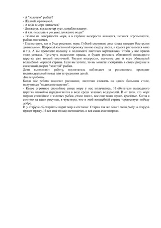 - А "золотую" рыбку?
- Желтой, оранжевой.
- А вода в море движется?
- Движется, когда ветер дует, корабли плывут.
- А как передать в рисунке движение воды?
- Волны на поверхности моря, а в глубине водоросли качаются, песочек пересыпается,
рыбки двигаются.
- Посмотрите, как я буду рисовать море. Губкой смачиваю лист слева направо быстрыми
движениями. Широкой кисточкой провожу линию сверху листа, и краска растекается вниз
и т.д. А вы проведете полоску и поднимите листочек вертикально, чтобы у вас краска
тоже стекала. Чуть-чуть подсохнет краска, и будем рисовать обитателей подводного
царства уже тонкой кисточкой. Рисуем водоросли, песчаное дно и всех обитателей
волшебной морской страны. Если вы хотите, то вы можете изобразить в своем рисунке и
сказочный дворец "золотой" рыбки.
Дети выполняют работу, воспитатель наблюдает за рисованием, проводит
индивидуальный показ при затруднении детей.
Анализ работы.
Когда все ребята закончат рисование, листочки сложить на одном большом столе,
получиться "подводное царство".
- Какое огромное спокойное синее море у нас получилось. И обитатели подводного
царства спокойно передвигаются в воде среди зеленых водорослей. И от того, что море
мирное спокойное и золотых рыбок, стало много, все они такие яркие, красивые. Когда я
смотрю на ваши рисунки, я чувствую, что в этой волшебной стране торжествует победу
добро.
И у старухи со стариком царит мир и согласие. Старик так же ловит свою рыбу, а старуха
прядет пряжу. И все еще только начинается, и вся сказа еще впереди.
 