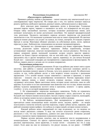 Рекомендации для родителей приложение №5
«Рисуем вместе с ребенком»
Прививать ребенку любовь к рисованию – значит показать ему замечательный путь к
самовыражению через творчество. Не говоря уже о том, что занятие поможет навсегда
решить проблему свободного времени, разовьет память, наблюдательность и фантазию.
Дети довольно рано осваивают карандаши, ручки и фломастеры. Годовалые
малыши азартно чертят, чиркают и «калякают» на всем, что подвернется им под руку.
Открыв тайну «волшебных палочек», которые оставляют разноцветные линии, дети
начинают испытывать их всеми доступными способами. Это важный предварительный
этап, репетиция. Трудность настоящего периода детского творчества для родителей
заключается в том, что маленькие художники пока еще не знают ограничений. Их цветные
каракули можно увидеть где угодно: на одежде, на стенах, скатертях. В тетрадях старших
братьев и сестер. Некоторые обожают рисовать на собственных руках, ногах, приводя
взрослых в ужас. Любопытство, помноженное на желание экспериментировать.
Заставляет их с фломастером в руках осваивать все новые территории. Именно
поэтому родителям нужно запастись терпением. Любые ограничения, которые
устанавливают взрослые, зачастую воспринимаются как «нельзя рисовать». Поэтому на
первых домашних уроках маленький художник должен усвоить простое правило:
рисовать на бумаге гораздо интереснее, чем на чем-либо еще. Со временем вы можете
предложить ему и другие материалы (холст, картон, керамику), но для начала большой
белый лист – идеальный плацдарм для экспериментов с карандашами и фломастерами. Не
бойтесь творить вместе с детьми, им это должно понравиться.
Рекомендации родителям:
1. Заинтересуйте ребенка рисованием. В три года ребенок уже может взять в руки
кисточку. Для работы с гуашью достаточно выбрать несколько основных цветов и,
аккуратно выложив немного краски в блюдца, чуть-чуть развести водой. Не обязательно
следить за тем, чтобы ребенок достиг в этом возрасте точное сходство с реальными
предметами. 2-3-х летний малыш только знакомится с цветами и красками, и задача
взрослых – показать ему их разнообразные возможности. Кончик карандаша может
чертить прямую линию, а может оставлять плавные «волны», острые «молнии»,
«кудрявые» загогулины. Яркие цветочные пятна, которые делает кисточка, сами по себе
красивы. Если какие-то из них напоминают вам животное или что-то еще, можно показать
ребенку чудесное превращение желтого пятна в цыпленка, зеленого - в крону дерева,
голубого - в тучу, из которой накрапывает дождь.
2. Не ограничивайте творчество маленького живописца. Чтобы не ограничить
творчество начинающего живописца рамками форматного листа, расстелите на полу
большой лист бумаги (можно использовать чистую сторону старых плакатов, календарей,
обои), по которому можно ползать и рисовать каракули любого размера.
3. Не бойтесь экспериментировать. Для экспериментов с красками могут
пригодиться самые неожиданные вещи: катушки ниток, ластики, пробки – их можно
использовать в качестве печатей, кусочки поролона, старые зубные щетки, перышки. Для
рабочей спецовки можно выбрать что-нибудь из старых вещей, которую можно пачкать.
Каждый ребенок видит окружающий его мир по-разному, но это виденье он
всегда может рассказать словами. А ведь так хочется поделиться своим открытием,
рассказать о том, что ему понравилось, удивило или даже испугало. И именно детский
рисунок становится таким отражением и рассказом малыша.
Первые детские рисунки, конечно, еще не являются чем-то шедевральным и
концептуальным. Сначала это просто горизонтальные линии, потом ребенок учится
рисовать вертикальные, затем кружочки, и только потом – соединять все это в один
сюжет. Если даже вы еще не понимаете, что рисует малыш, он все равно – САМЫЙ
 