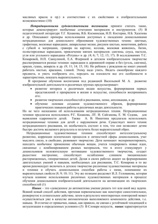масляных красок и пр.) в соответствии с их свойствами и изобразительными
возможностями» (10)
Нетрадиционными художественными техниками принято считать такие,
которые демонстрируют необычные сочетания материалов и инструментов. (5) В
педагогической литературе Т.Г. Казакова, В.Б. Косминская, Н.П. Костерин, Н.Б. Халезова
и др. Описывают примеры использования доступных к овладению дошкольниками
нетрадиционных для дошкольного образования художественных техник: цветные,
графитные, восковые карандаши, акварельные мелки, рисунок кистью, монотипия, работа
с губкой и матрицами, гравюра на картоне, коллаж, восковая живопись, батик,
полистироловые карандаши, привлечение мягких материалов: сангины, соуса, пастели,
угля или угольного карандаша «Ретушь» и др. (4; 6; 7; 12; 13; 17). В исследованиях Т.С.
Комаровой, Н.П. Саккулиной, Е.А. Флериной в детском изобразительном творчестве
рассматриваются разные техники: карандаши в деревянной оправе и без (уголь, сангина),
краски, гуашь, акварель и др. (9; 11; 14; 15; 18). Но ребенок с рождения не имеет умений
работать кистью, красками, глиной. Этому надо учить. Видеть своеобразие каждого
предмета, и уметь изобразить его, передать на плоскости все его особенности и
характеристики, показать выразительность.
В программе обучения воспитания под редакцией Васильевой М. А. развитие
изобразительной деятельности в различных группах предусматривает:
 развитие интереса к различным видам искусства, формирования первых
представлений о прекрасном в жизни и искусстве, способности воспринимать
его;
 развитие творческих способностей в рисовании, лепке, аппликации, и др.
 обучение основам создания художественного образов, формирование
практических навыков работы в различных видах деятельности.
Но не чего несказанно об использовании нетрадиционных техник. Нетрадиционные
техники предлагала использовать Р.Г. Казакова, ЛТ. И. Сайганова, Е. М. Седова, для
выявления одаренности детей. Также А. В. Никитина предлагала использовать
нетрадиционные техники для детей с нарушением речи. Существует много техник
нетрадиционного рисования, их необычность состоит в том, что они позволяют детям
быстро достичь желаемого результата и получить более выразительный образ.
Нетрадиционные художественные техники способствуют интеллектуальному
развитию, коррекции психических процессов и личностной сферы дошкольников, учат
мыслить смело, и свободно, развивают творчество. Дети начинают экспериментировать,
находить необычное применение обычным вещам, учатся генерировать новые идеи,
связанные с комбинированием разных материалов, что в итоге стимулирует у
дошкольников положительную мотивацию художественного творчества, создает
радостное настроение, способствует ослаблению слишком эмоционально
расторможенных, гиперактивных детей. Делая в своих работах акцент на формировании
двигательных умений и навыков, необходимых для рисования, Т.С. Комарова в то же
время рекомендует включать в детское творчество различные художественные материалы
и техники и обучать дошкольников способам работы с ними, пониманию их
выразительных свойств (8; 9; 10; 11). Эту же позицию разделяет И.Л. Голованова, которая
изучала влияние использования различных художественных материалов в процессе
обучения дошкольников изобразительной деятельности на активизацию их творческих
способностей (1)
Навык – это «доведенное до автоматизма умение решать тот или иной вид задачи.
Всякий новый способ действия, протекая первоначально как некоторое самостоятельное,
развернутое и сознательное действие, затем в результате многократных повторений может
осуществляться уже в качестве автоматически выполняемого компонента действия, т.е.
навыка. В отличие от привычки, навык, как правило, не связан с устойчивой тенденцией к
актуализации в определенных условиях».(3) В Словаре искусств, навык характеризуется
 