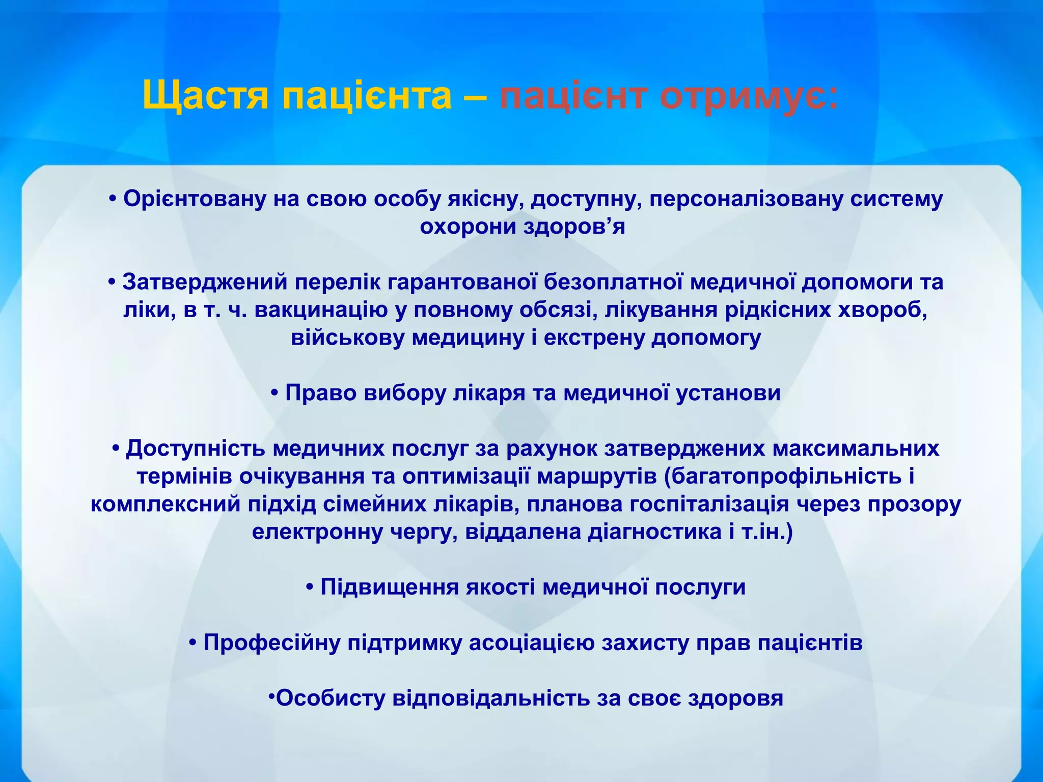 • Орієнтовану на свою особу якісну, доступну, персоналізовану систему
охорони здоров’я
• Затверджений перелік гарантованої безоплатної медичної допомоги та
ліки, в т. ч. вакцинацію у повному обсязі, лікування рідкісних хвороб,
військову медицину і екстрену допомогу
• Право вибору лікаря та медичної установи
• Доступність медичних послуг за рахунок затверджених максимальних
термінів очікування та оптимізації маршрутів (багатопрофільність і
комплексний підхід сімейних лікарів, планова госпіталізація через прозору
електронну чергу, віддалена діагностика і т.ін.)
• Підвищення якості медичної послуги
• Професійну підтримку асоціацією захисту прав пацієнтів
•Особисту відповідальність за своє здоровя
Щастя пацієнта – пацієнт отримує:
 