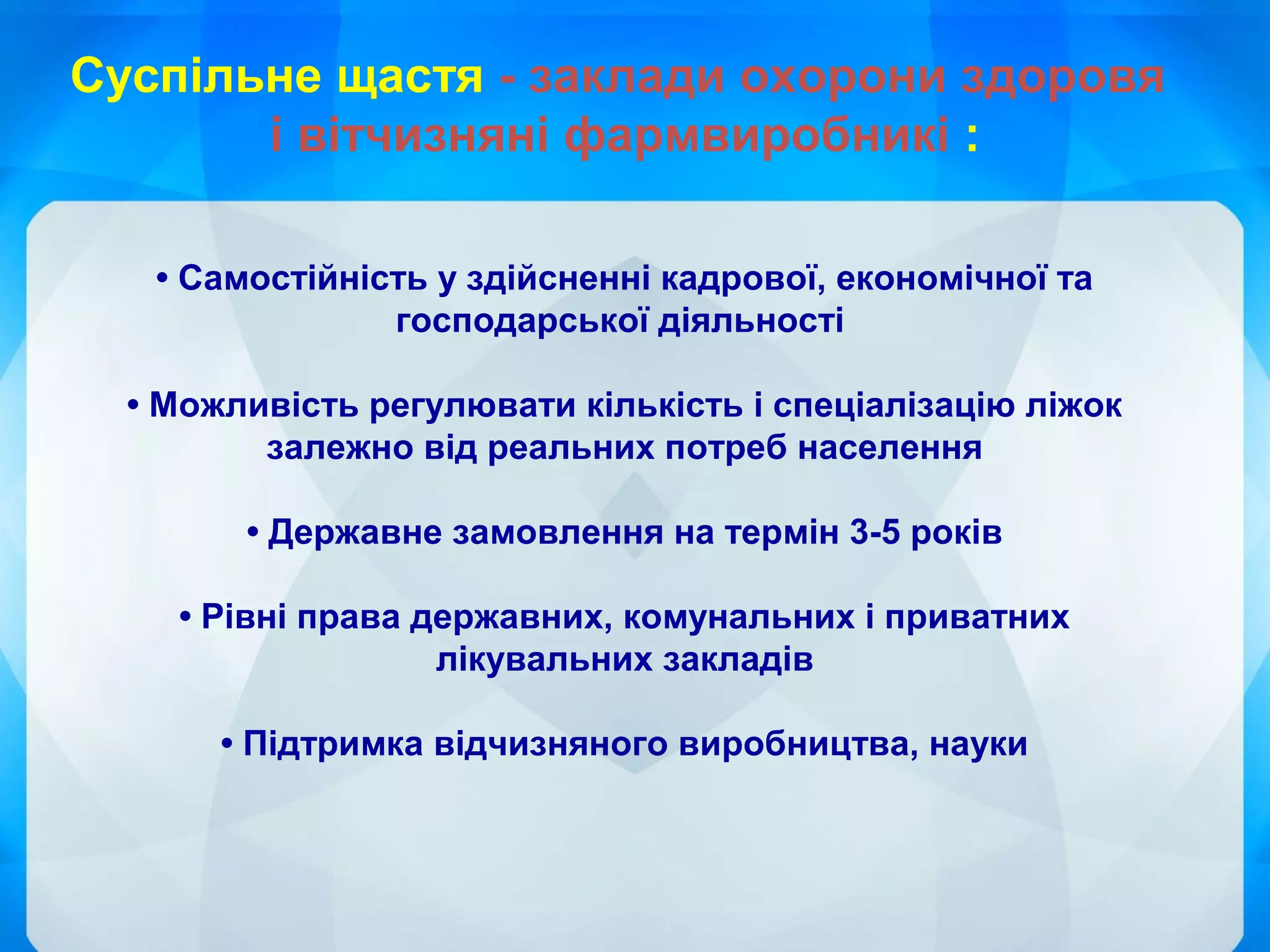 • Самостійність у здійсненні кадрової, економічної та
господарської діяльності
• Можливість регулювати кількість і спеціалізацію ліжок
залежно від реальних потреб населення
• Державне замовлення на термін 3-5 років
• Рівні права державних, комунальних і приватних
лікувальних закладів
• Підтримка відчизняного виробництва, науки
Суспільне щастя - заклади охорони здоровя
і вітчизняні фармвиробникі :
 
