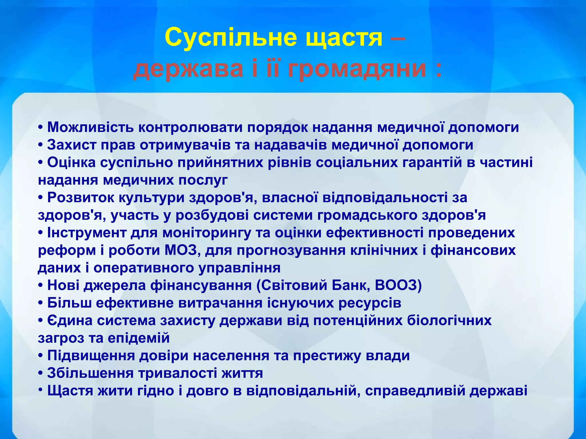 • Можливість контролювати порядок надання медичної допомоги
• Захист прав отримувачів та надавачів медичної допомоги
• Оцінка суспільно прийнятних рівнів соціальних гарантій в частині
надання медичних послуг
• Розвиток культури здоров'я, власної відповідальності за
здоров'я, участь у розбудові системи громадського здоров'я
• Інструмент для моніторингу та оцінки ефективності проведених
реформ і роботи МОЗ, для прогнозування клінічних і фінансових
даних і оперативного управління
• Нові джерела фінансування (Світовий Банк, ВООЗ)
• Більш ефективне витрачання існуючих ресурсів
• Єдина система захисту держави від потенційних біологічних
загроз та епідемій
• Підвищення довіри населення та престижу влади
• Збільшення тривалості життя
• Щастя жити гідно і довго в відповідальній, справедливій державі
Суспільне щастя –
держава і ії громадяни :
 