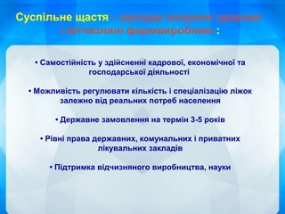 • Самостійність у здійсненні кадрової, економічної та
господарської діяльності
• Можливість регулювати кількість і спеціалізацію ліжок
залежно від реальних потреб населення
• Державне замовлення на термін 3-5 років
• Рівні права державних, комунальних і приватних
лікувальних закладів
• Підтримка відчизняного виробництва, науки
Суспільне щастя - заклади охорони здоровя
і вітчизняні фармвиробникі :
 