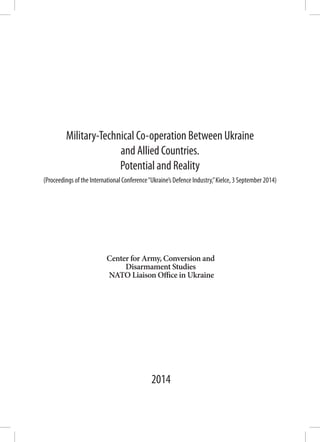 Center for Army, Conversion and
Disarmament Studies
NATO Liaison Office in Ukraine
Military-Technical Co-operation Between Ukraine
and Allied Countries.
Potential and Reality
2014
(Proceedings of the International Conference“Ukraine’s Defence Industry,”Kielce, 3 September 2014)
 