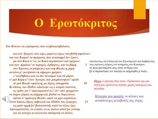 Tου Κύκλου τα γυρίσματα, που ανεβοκατεβαίνουν,
και του Τροχού, που ώρες ψηλά κι ώρες στα βάθη πηαίνουν·
και του Καιρού τα πράματα, που αναπαημό δεν έχουν,
μα στο Kαλό κ' εις το Kακό περιπατούν και τρέχουν·
και των Αρμάτω' οι ταραχές, όχθρητες, και τα βάρη, 5
του Έρωτος οι μπόρεσες και τση Φιλιάς η χάρη·
αυτάνα μ' εκινήσασι τη σήμερον ημέραν,
ν' αναθιβάλω και να πω τά κάμαν και τά φέραν
σ' μιά Κόρη κ' έναν Άγουρο, που μπερδεύτηκαν' ομάδι
σε μιά Φιλιάν αμάλαγη, με δίχως ασκημάδι. 10
Κι όποιος του Πόθου εδούλεψε εις-ε καιρόν κιανένα,
ας έρθει για ν' αφουκραστεί ό,τ' είν' εδώ γραμμένα·
να πάρει ξόμπλι κι [α]ρμηνειά, βαθιά να θεμελιώνει
πάντα σ' αμάλαγη Φιλιάν, οπού να μην κομπώνει.
Γιατί όποιος δίχως πιβουλιά του Πόθου του ξετρέχει, 15
εις μιάν αρχή [α' βασανιστεί], καλό το τέλος έχει.
Αφουκραστείτε, το λοιπόν, κι ας πιάνει οπού'χει γνώση,
για να κατέχει κι αλλουνού απόκριση να δώσει.
Ακούγοντας την Εισαγωγή του Ερωτόκριτου και διαβάζοντας
τους πρώτους στίχους του ποιήματος του Κορνάρου ,
α) ποιο φαντάζεστε πως είναι το θέμα του;
β) τι παρακίνησε τον ποιητή να ασχοληθεί μ’αυτό;
Θέμα: ο έρωτας δύο νέων. Πρόκειται για μια
αγνή και αμόλυντη αγάπη, χωρίς ασκήμιες και
ψεγάδια.
Κίνητρο του ποιητή: οι αέναες και
αναπάντεχες μεταβολές της τύχης
 