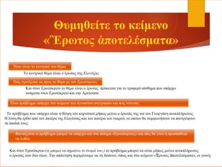 Ποιο είναι το κεντρικό του θέμα;
Πώς σχετίζεται ως προς το θέμα με τον Ερωτόκριτο;
Ποιο πρόβλημα υπάρχει στο κείμενο του άγνωστου συγγραφέα και πώς λύνεται;
Φαντάζεστε τι πρόβλημα μπορεί να υπάρχει και στο ποίημα «Ερωτόκριτος» και πώς θα γίνει η προσπάθεια
να λυθεί;
Το κεντρικό θέμα είναι ο έρωτας της Ελενίτζας
Και στον Ερωτόκριτο το θέμα είναι ο έρωτας∙ πρόκειται για το τρυφερό αίσθημα που υπάρχει
ανάμεσα στον Ερωτόκριτο και την Αρετούσα
Το πρόβλημα που υπάρχει είναι η θλίψη του κοριτσιού μήπως μείνει ο έρωτάς της για τον Γεωργάκη ανεκπλήρωτος.
Η λύση θα έρθει από τον πατέρα της Ελενίτσας και τον πατέρα του νεαρού, οι οποίοι θα συμφωνήσουν να παντρέψουν
τα παιδιά τους.
Και στον Ερωτόκριτο (τι μπορεί να σημαίνει το όνομά του;) το πρόβλημα μπορεί να είναι μήπως μείνει ανεκπλήρωτος
ο έρωτας των δύο νέων. Την απάντηση περιμένουμε να τη δώσουν, όπως και στο κείμενο « ρωτος ποτελέσματα», οι γονείςἚ ἀ
 