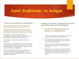 Τι ζητά ο Πεζόστρατος από τον Ηράκλη και με
ποια επιχειρήματα προσπαθεί να τον πείσει;
Ο Πεζόστρατος προετοιμάζει το έδαφος για να
στηρίξει την πρόταση που σκοπεύει να του κάνει
(να ζητήσει την Αρετούσα γυναίκα για το γιό του)
Αναφέρεται σε μια ιδανική εποχή του
παρελθόντος κατά την οποία η εξουσία ήταν για
τους ισχυρούς άρχοντες βάρος και έννοια
Σ’ αυτή την εποχή δεν υπήρχαν κοινωνικές
διακρίσεις
Μεγάλη αξία οι άνθρωποι έδιναν στη γνώση και
την ανδρεία των ανθρώπων ( κυρίως των ανδρών)
καθώς αυτά μένουν ακατάλυτα στο χρόνο και την
προσωρινότητα των πραγμάτων
Η αριστοκρατική καταγωγή, η εξουσία και τα
πλούτη δεν είχαν ιδιαίτερη σημασία , γιατί
επηρεάζονται από τη μεταβλητότητα της τύχης και
τη φθορά του χρόνου
 Τι απαντά ο Ηράκλης και πού
βασίζει την απόφασή του;
 Απορεί για το θράσος του συμβούλου του και δεν
μπορεί παρά να πιστέψει ότι είναι τρελός.
 Του απαγορεύει να ξαναεμφανιστεί στο παλάτι
και ισχυρίζεται υποκριτικά ότι μόνο από οίκτο
δεν τον στέλνει στην εξορία.
 Διατάζει όμως την εξορία του Ερωτόκριτου και
απειλεί να τον θανατώσει, αν ποτέ θελήσει να
επιστρέψει.
 Η πρόταση τού φαίνεται τόσο εξωφρενική, ώστε
απαγορεύει στον Πεζόστρατο να φανερώσει σε
οποιονδήποτε το περιεχόμενο της συνομιλίας τους
και έπειτα διατάζει να τον εκδιώξουν από το
παλάτι.
Ποιοι είναι οι πρωταγωνιστές του αποσπάσματος; Ο πατέρας του Ερωτόκριτου , Πεζόστρατος και ο πατέρας
της Αρετούσας, ρήγας (rex: βασιλιάς) Ηράκλης
 