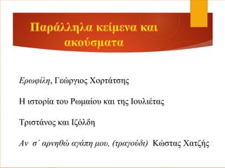 Ερωφίλη, Γεώργιος Χορτάτσης
Η ιστορία του Ρωμαίου και της Ιουλιέτας
Τριστάνος και Ιζόλδη
Αν σ΄ αρνηθώ αγάπη μου, (τραγούδι) Κώστας Χατζής
 
