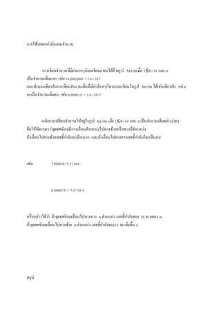 กำรใช้๶ลྺยกกำลังแทนจำนวน
กำรเขียนจำนวนที่มีค่ำมำกๆนิยมเขียนแทนได้ด้วยรูป Ax10nเมื่อ 1≤A<10 และ n
เป็นจำนวนเต็มบวก เช่น 16,000,000 =1.6×107
และทำนองเดียวกันกำรเขียนจำนวนเต็มที่มีค่ำน้อยๆก็สำมำรถเขียนในรูป Ax10n ได้เช่นเดียวกัน แต่n
จะเป็นจำนวนเต็มลบ เช่น0.000016 =1.6×10-5
หลักกำรเปลี่ยนจำนวนให้อยู่ในรูป Ax10n เมื่อ 1≤A<10 และ nเป็นจำนวนเต็มอย่ำงง่ำยๆ
คือให้พิจำรณำว่ำจุดทศนิยมมีกำรเลื่อนตำแหน่งไปทำงซ้ำยหรือขวำกี่ตำแหน่ง
ถ้ำเลื่อนไปทำงซ้ำยเลขชี้กำลังจะเป็นบวก และถ้ำเลื่อนไปทำงขวำเลขชี้กำลังก็จะเป็นลบ
เช่น 75000.0=7.5×104
0.000075 = 7.5×10-5
หรือกล่ำวได้ว่ำ ถ้ำจุดทศนิยมเลื่อนไปทำงขวำ n ตำแหน่ง เลขชี้กำลังของ 10 จะลดลง n
ถ้ำจุดทศนิยมเลื่อนไปทำงซ้ำย nตำแหน่ง เลขชี้กำลังของ10 จะเพิ่มขึ้น n
สรุป
 