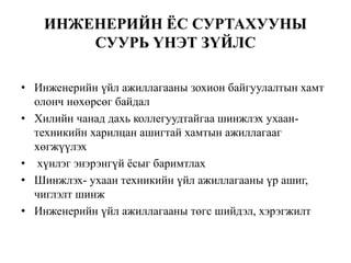 ИНЖЕНЕРИЙН ЁС СУРТАХУУНЫ
СУУРЬ ҮНЭТ ЗҮЙЛС
• Инженерийн үйл ажиллагааны зохион байгуулалтын хамт
олонч нөхөрсөг байдал
• Хилийн чанад дахь коллегуудтайгаа шинжлэх ухаан-
техникийн харилцан ашигтай хамтын ажиллагааг
хөгжүүлэх
• хүнлэг энэрэнгүй ёсыг баримтлах
• Шинжлэх- ухаан техникийн үйл ажиллагааны үр ашиг,
чиглэлт шинж
• Инженерийн үйл ажиллагааны төгс шийдэл, хэрэгжилт
 