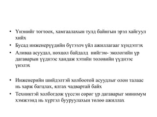 • Үнэнийг тогтоох, хамгаалахын тулд байнгын эрэл хайгуул
хийх
• Бусад инженерүүдийн бүтээлч үйл ажиллагааг хүндэтгэх
• Аливаа асуудал, нөхцөл байдалд нийгэм- экологийн үр
дагаварын үүднээс хандаж хэтийн төлөвийн үүднээс
үнэлэх
• Инженерийн шийдэлтэй холбоотой асуудлыг олон талаас
нь харж багцлах, ялгах чадвартай байх
• Техниктэй холбогдож үүссэн сөрөг үр дагаварыг минимум
хэмжээнд нь хүртэл бууруулахын төлөө ажиллах
 