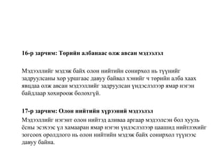16-р зарчим: Төрийн албанаас олж авсан мэдээлэл
Мэдээллийг мэдэж байх олон нийтийн сонирхол нь түүнийг
задруулсаны хор уршгаас давуу байвал хэнийг ч төрийн алба хаах
явцдаа олж авсан мэдээллийг задруулсан үндэслэлээр ямар нэгэн
байдлаар хохироож болохгүй.
17-р зарчим: Олон нийтийн хүрээний мэдээлэл
Мэдээллийг нэгэнт олон нийтэд аливаа аргаар мэдээлсэн бол хууль
ёсны эсэхээс үл хамааран ямар нэгэн үндэслэлээр цаашид нийтлэхийг
зогсоох оролдлого нь олон нийтийн мэдэж байх сонирхол түүнээс
давуу байна.
 