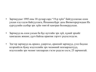 • Зарчмуудыг 1995 оны 10 дугаар сард “19-р зүйл” байгууллагаас олон
улсын хэд хэдэн байгууллага, Йоханнесбург дахь Витвотерсрэндын Их
сургуулийн салбар эрх зүйн төвтэй хамтран боловсруулсан.
• Зарчмууд нь олон улсын ба бүс нутгийн эрх зүй, хүний эрхийг
хамгаалах жишиг, үүсч байгаа практик зэрэгт үндэслэгдсэн.
• Эдгээр зарчмууд нь оршил, удиртгал, ерөнхий зарчмууд, үзэл бодлоо
илэрхийлэх буюу мэдээллийн эрх чөлөөний хязгаарлалтууд,
мэдээллийн эрх чөлөөг хязгаарлах гэсэн үндсэн хэсэг, 25 зарчимтай.
 