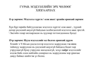 ГУРАВ. МЭДЭЭЛЛИЙН ЭРХ ЧӨЛӨӨГ
ХЯЗГААРЛАХ
11-р зарчим: Мэдээлэл хүртэх  олж авах эрхийн ерөнхий зарчим
Хүн бүр төрийн байгууллагаас мэдээлэл хүртэх олж авах , түүний
дотор үндэсний аюулгүй байдлын холбогдолтой мэдээлэл авах эрхтэй.
 Засгийн газар хязгаарласан нь хуулиар тогтоогдсоноос бусад
15-р зарчим: Нууц мэдээллийг ил болгох ерөнхий дүрэм
Хэнийг ч ҮАБ-ын үндэслэлээр мэдээлэл задруулсан гэж нэгд
тийнхүү задруулсан нь үндэсний аюулгүй байдалд бодит хор
учруулаагүй буюу учруулах магадлалгүй, эсхүл хоёрт мэдээллийг
мэдэж байх олон нийтийн сонирхол нь задруулсаны хор уршгаас
давуу байвал шийтгэж үл болно.
 