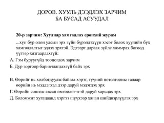 ДӨРӨВ. ХУУЛЬ ДЭЭДЛЭХ ЗАРЧИМ
БА БУСАД АСУУДАЛ
20-р зарчим: Хуулиар хамгаалах ерөнхий журам
...хүн бүр олон улсын эрх зүйн бүрэлдэхүүн хэсэг болох хуулийн бүх
хамгаалалтыг эдлэх эрхтэй. Эдгээрт дараах зүйлс хаммрах бөгөөд
үүгээр хязгаарлахгүй:
А. Гэм буруугүйд тооцогдох зарчим
Б. Дур зоргоор баривчлагдахгүй байх эрх
В. Өөрийг нь холбогдуулж байгаа хэрэг, түүний нотолгооны талаар
өөрийн нь мэддэгхэл дээр даруй мэдэгдэх эрх
Г. Өөрийн сонгож авсан өмгөөлөгчтэй даруй харьцах эрх
Д. Боломжит хугацаанд хэргээ шүүхээр хянан шийдвэрлүүлэх эрх
 
