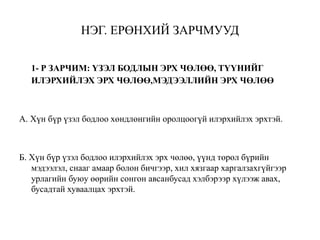 НЭГ. ЕРӨНХИЙ ЗАРЧМУУД
1- Р ЗАРЧИМ: ҮЗЭЛ БОДЛЫН ЭРХ ЧӨЛӨӨ, ТҮҮНИЙГ
ИЛЭРХИЙЛЭХ ЭРХ ЧӨЛӨӨ,МЭДЭЭЛЛИЙН ЭРХ ЧӨЛӨӨ
А. Хүн бүр үзэл бодлоо хөндлөнгийн оролцоогүй илэрхийлэх эрхтэй.
Б. Хүн бүр үзэл бодлоо илэрхийлэх эрх чөлөө, үүнд төрөл бүрийн
мэдээлэл, снааг амаар болон бичгээр, хил хязгаар харгалзахгүйгээр
урлагийн буюу өөрийн сонгон авсанбусад хэлбэрээр хүлээж авах,
бусадтай хуваалцах эрхтэй.
 