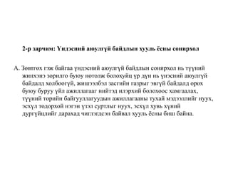 2-р зарчим: Үндэсний аюулгүй байдлын хууль ёсны сонирхол
А. Зөвтгөх гэж байгаа үндэсний аюулгүй байдлын сонирхол нь түүний
жинхэнэ зорилго буюу нотолж болохуйц үр дүн нь үнэсний аюулгүй
байдалд холбоогүй, жишээлбэл засгийн газрыг эвгүй байдалд орох
буюу буруу үйл ажиллагааг нийтэд илэрхий болохоос хамгаалах,
түүний төрийн байгууллагуудын ажиллагааны тухай мэдээллийг нуух,
эсхүл тодорхой нэгэн үзэл суртлыг нуух, эсхүл хувь хүний
дургүйцлийг дарахад чиглэгдсэн байвал хууль ёсны биш байна.
 