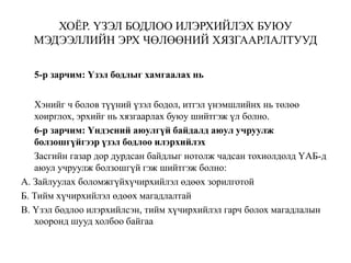 ХОЁР. ҮЗЭЛ БОДЛОО ИЛЭРХИЙЛЭХ БУЮУ
МЭДЭЭЛЛИЙН ЭРХ ЧӨЛӨӨНИЙ ХЯЗГААРЛАЛТУУД
5-р зарчим: Үзэл бодлыг хамгаалах нь
Хэнийг ч болов түүний үзэл бодол, итгэл үнэмшлийнх нь төлөө
хоирглох, эрхийг нь хязгаарлах буюу шийтгэж үл болно.
6-р зарчим: Үндэсний аюулгүй байдалд аюул учруулж
болзошгүйгээр үзэл бодлоо илэрхийлэх
Засгийн газар дор дурдсан байдлыг нотолж чадсан тохиолдолд ҮАБ-д
аюул учруулж болзошгүй гэж шийтгэж болно:
А. Зайлуулах боломжгүйхүчирхийлэл өдөөх зорилготой
Б. Тийм хүчирхийлэл өдөөх магадлалтай
В. Үзэл бодлоо илэрхийлсэн, тийм хүчирхийлэл гарч болох магадлалын
хооронд шууд холбоо байгаа
 