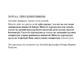 ЗУРГАА. ПРЕСКРИПТИВИЗМ
Английн зааварлах, зөвлөх гэсэн утгатай.
Мета ёс зүйн энэ урсгал нь ёс зүйн сургаал  хэл нь нь гол төлөв
зааварласан шинжтэй байдаг. Иймд ёс суртахууны нэр томъёо,
хэллэг нь үнэний шалгуур болох үндэсгүй, үнэн худлыг шалгах
боломжгүй. Гэхдээ ёс суртахууны үг хэллэг нь логикийн хуулинд
захирагддаг учраас рациональ шинжтэй. Иймд ёс суртахууны
хууль нь мэдрэхүйд биш, оюун ухаанд захирагддаг хэмээн үздэг.
Энэ урсгалын гол төлөөлөгч нь Английн философич Ричард Мервин
Хэар юм.
 
