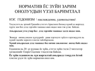 НОРМАТИВ ЁС ЗҮЙН ЗАРИМ
ОНОЛУУДЫН ҮЗЭЛ БАРИМТЛАЛ
НЭГ. ГЕДОНИЗМ  наслаждение, удовольствие
Үндэслэгч нь эртний Грекийн сэтгэгч Аристипп бөгөөд хүний аз жаргалд
хүрэх зам бол дээд зэргийн таашаал авах явдал мөн гэж үзэж байсан.
Амьдралын утга учир бол дээд зэргийн таашаал эдлэх явдал мөн.
Эпикур өвчин,зовлон зүдгүүрийг давж хэрэгцээт зүйлээ хэрэгжүүлэх нь
хүний эцсийн зорилго хэмээн тайлбарласан.
Хүний амьдралын дээд таашаал бол өвчин зовлонгоос ангид байх явдал
мөн.
Гедонизм нь 20 –р зуунаас ёс зүйн, сэтгэл зүйн гэсэн 2 чиглэлээр
хөгжсөнийг Генри Сидгвик тэмдэглэж байсан.
Ёс зүйн гедонизм нь хүн жаргалтай амьдралд тэмүүлэх ёстой
хэмээн үздэг ёс зүйн норматив онол юм.
 