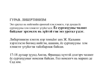 ГУРАВ. ЛИБЕРТИНИЗМ
Энэ урсгал нь нийгмийн ерөнхий хэм хэмжээ, тэр дундаа ёс
суртахууны хэм хэмжээг үгүйсгэдэг. Ёс суртахууны чөлөөт
байдлыг эрхэмлэх нь зүйтэй гэж энэ урсгал үздэг.
Либертинизм хэмээх нэр томъёог анх Ж. Кальвин
хэрэглэсэн бөгөөд нийгэм, шашин, ёс суртахууны хэм
хэмжээг үгүйсгэж тайлбарлаж байсан.
17-18 дугаар зуунд Англи, Францад хүчтэй дэлгэрч чөлөөт
ёс суртахууныг номлож байсан. Гол номлогч нь маркиз де
Сад юм.
 