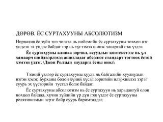 ДӨРӨВ. ЁС СУРТАХУУНЫ АБСОЛЮТИЗМ
Норматив ёс зүйн энэ чиглэл нь нийгмийн ёс суртахууны зөвхөн нэг
үндсэн эх үндэс байдаг тэр нь түгээмэл шинж чанартай гэж үздэг.
Ёс суртахууны аливаа зөрчил, асуудлыг контекстээс нь үл
хамаарч шийдвэрлэхэд ашигладаг абсолют стандарт тогтоох ёстой
хэмээн үздэг. Джон Ролзын шударга ёсны онол
Тэдний үзлээр ёс суртахууны хууль нь байгалийн хуулиудын
нэгэн хэсэг, Бурханы болон хүний хүсэл зоригийн илэрхийлэл зэрэг
суурь эх үүсвэрийн тусгал болж байдаг.
Ёс суртахууны абсолютизм нь ёс суртахуун нь харьцангуй олон
нөхцөл байдал, хүчин зүйлийн үр дүн гэж үздэг ёс суртахууны
релятивизмын эсрэг байр суурь баримталдаг.
 