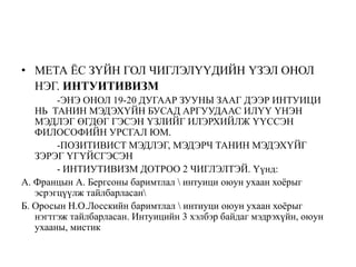 • МЕТА ЁС ЗҮЙН ГОЛ ЧИГЛЭЛҮҮДИЙН ҮЗЭЛ ОНОЛ
НЭГ. ИНТУИТИВИЗМ
-ЭНЭ ОНОЛ 19-20 ДУГААР ЗУУНЫ ЗААГ ДЭЭР ИНТУИЦИ
НЬ ТАНИН МЭДЭХҮЙН БУСАД АРГУУДААС ИЛҮҮ ҮНЭН
МЭДЛЭГ ӨГДӨГ ГЭСЭН ҮЗЛИЙГ ИЛЭРХИЙЛЖ ҮҮССЭН
ФИЛОСОФИЙН УРСГАЛ ЮМ.
-ПОЗИТИВИСТ МЭДЛЭГ, МЭДЭРЧ ТАНИН МЭДЭХҮЙГ
ЗЭРЭГ ҮГҮЙСГЭСЭН
- ИНТИУТИВИЗМ ДОТРОО 2 ЧИГЛЭЛТЭЙ. Үүнд:
А. Францын А. Бергсоны баримтлал  интуици оюун ухаан хоёрыг
эсрэгцүүлж тайлбарласан
Б. Оросын Н.О.Лосскийн баримтлал  интиуци оюун ухаан хоёрыг
нэгтгэж тайлбарласан. Интуицийн 3 хэлбэр байдаг мэдрэхүйн, оюун
ухааны, мистик
 