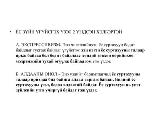 • ЁС ЗҮЙН ҮГҮЙСГЭХ ҮЗЭЛ 2 ҮНДСЭН ХЭЛБЭРТЭЙ
А. ЭКСПРЕССИВИЗМ- Энэ чиглэлийнхэн ёс суртахуун бодит
байдлыг тусгаж байгааг үгүйсгэж хэн нэгэн ёс суртахууны талаар
ярьж байгаа бол бодит байдлаас хөндий зөвхөн өөрийнхөө
мэдрэмжийн тухай өгүүлж байгаа юм гэж үздэг.
Б. АЛДААНЫ ОНОЛ – Энэ үзлийг баримтлагчид ёс суртахууны
талаар ярихдаа бид байнга алдаа гаргаж байдаг. Бидний ёс
суртахууны үзэл, бодол алдаатай байдаг. Ёс суртахуун нь үнэт
зүйлсийн утга учиргүй байдаг гэж үздэг.
 