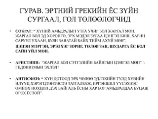 ГУРАВ. ЭРТНИЙ ГРЕКИЙН ЁС ЗҮЙН
СУРГААЛ, ГОЛ ТӨЛӨӨЛӨГЧИД
• СОКРАТ: “ ХҮНИЙ АМЬДРАЛЫН УТГА УЧИР БОЛ ЖАРГАЛ МӨН.
ЖАРГАЛ БОЛ ЭД ХӨРӨНГӨ, ЭРХ МЭДЭЛ ЗУГАА ЦЭНГЭЛ БИШ, ХАРИН
САРУУЛ УХААН, БУЯН ЗАЯАТАЙ БАЙХ ТИЙМ АХУЙ МӨН”.
ЦЭЦЭН МЭРГЭН, ЭРЭЛХЭГ ЗОРИГ, ТӨЛӨВ ЗАН, ШУДАРГА ЁС БОЛ
САЙН ҮЙЛ МӨН.
• АРИСТИПП: “ЖАРГАЛ БОЛ СЭТГЭЛИЙН БАЙНГЫН ЦЭНГЭЛ МӨН”. 
ГЕДОНИЗМЫН ЭХЛЭЛ 
• АНТИСФЕН: “ ХҮН ДОТООД ЭРХ ЧӨЛӨӨ ЭДЛЭХИЙН ТУЛД ХУВИЙН
ИЛҮҮЦ ХЭРЭГЦЭЭНЭЭСЭЭ ТАТГАЛЗАЖ, ИРГЭНШИЛ ҮҮСЭХЭЭС
ӨМНӨХ НӨХЦӨЛ ДЭХ БАЙГАЛЬ ЁСНЫ ХАР БОР АМЬДРАЛДАА БУЦАЖ
ОРОХ ЁСТОЙ”.
 