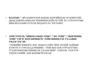 • ПЛАТОН: “ ЭРХ БАРИГЧ НАР ЦЭЦЭН, ЦЭРГИЙНХЭН ЭР ЗОРИГТОЙ,
ДООД ДАВХРААНЫХАН ТӨЛӨВХӨН БАЙХ ЁСТОЙ. ЁС СУРТАХУУНЫ
ИЙМ ШАТЛАЫН ХҮЧЭЭР ШУДАРГА ЁС ТОГТОНО”.
• АРИСТОТЕЛЬ “НИКОХАМЫН ЭТИК”, “ ИХ ЭТИК”, “ЭВДЕМОНЫ
ЭТИК” ЗЭРЭГ НОМ БИЧИЖ ЁС ЗҮЙН ШИНЖЛЭХ УХААНЫГ
ҮНДЭСЛЭСЭН.
“ЭТИКИЙН ЗОРИЛГО БОЛ ЯАВАЛ САЙН ҮЙЛС БҮХИЙ БАЙХЫГ
ХҮМҮҮСТ СУРГАХАД ОРШИНО. ЭТИК БОЛ ЗАН СУРТАХУУНЫ
ТУХАЙ ПРАКТИК ШИНЖЛЭХ УХААН МӨН” ХЭМЭЭН ТУЛГУУР
ҮНДЭСЛЭЛИЙГ АНХ БОЛОВСРУУЛСАН
 