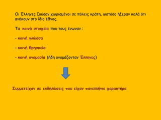 Οι Έλληνες ζούσαν χωρισμένοι σε πόλεις κράτη, ωστόσο ήξεραν καλά ότι
ανήκουν στο ίδιο έθνος.
Τα κοινά στοιχεία που τους ένωναν :
- κοινή γλώσσα
- κοινή θρησκεία
- κοινή ονομασία (ήδη ονομάζονταν Έλληνες)
Συμμετείχαν σε εκδηλώσεις που είχαν πανελλήνιο χαρακτήρα
 
