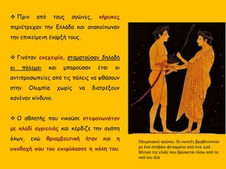  Πριν από τους αγώνες, κήρυκες
περιέτρεχαν την Ελλάδα και ανακοίνωναν
την επικείμενη έναρξή τους.
 Γινόταν εκεχειρία, σταματούσαν δηλαδή
οι πόλεμοι και μπορούσαν έτσι οι
αντιπροσωπείες από τις πόλεις να φθάσουν
στην Ολυμπία χωρίς να διατρέξουν
κανέναν κίνδυνο.
 Ο αθλητής που νικούσε στεφανωνόταν
με κλαδί αγριελιάς και κέρδιζε την αγάπη
όλων, ενώ θριαμβευτική ήταν και η
υποδοχή που του επιφύλασσε η πόλη του.
Ολυμπιακοί αγώνες -Οι νικητές βραβεύονταν
με ένα στεφάνι φτιαγμένο από ένα ιερό
δέντρο της ελιάς που βρίσκεται πίσω από το
ναό του Δία
 