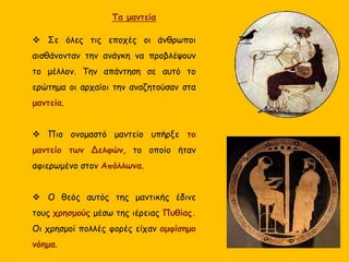  Σε όλες τις εποχές οι άνθρωποι
αισθάνονταν την ανάγκη να προβλέψουν
το μέλλον. Την απάντηση σε αυτό το
ερώτημα οι αρχαίοι την αναζητούσαν στα
μαντεία.
 Πιο ονομαστό μαντείο υπήρξε το
μαντείο των Δελφών, το οποίο ήταν
αφιερωμένο στον Απόλλωνα.
 Ο θεός αυτός της μαντικής έδινε
τους χρησμούς μέσω της ιέρειας Πυθίας.
Οι χρησμοί πολλές φορές είχαν αμφίσημο
νόημα.
Τα μαντεία
 