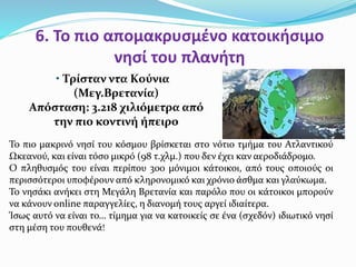 6. Το πιο απομακρυσμένο κατοικήσιμο
νησί του πλανήτη
• Τρίσταν ντα Κούνια
(Μεγ.Βρετανία)
Απόσταση: 3.218 χιλιόμετρα από
την πιο κοντινή ήπειρο
To πιο μακρινό νησί του κόσμου βρίσκεται στο νότιο τμήμα του Ατλαντικού
Ωκεανού, και είναι τόσο μικρό (98 τ.χλμ.) που δεν έχει καν αεροδιάδρομο.
Ο πληθυσμός του είναι περίπου 300 μόνιμοι κάτοικοι, από τους οποιούς οι
περισσότεροι υποφέρουν από κληρονομικό και χρόνιο άσθμα και γλαύκωμα.
Το νησάκι ανήκει στη Μεγάλη Βρετανία και παρόλο που οι κάτοικοι μπορούν
να κάνουν online παραγγελίες, η διανομή τους αργεί ιδιαίτερα.
Ίσως αυτό να είναι το… τίμημα για να κατοικείς σε ένα (σχεδόν) ιδιωτικό νησί
στη μέση του πουθενά!
 