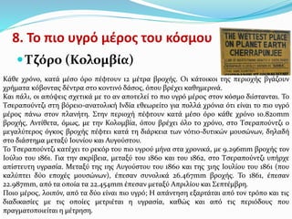 8. Το πιο υγρό μέρος του κόσμου
 Τζόρο (Κολομβία)
Κάθε χρόνο, κατά μέσο όρο πέφτουν 12 μέτρα βροχής. Οι κάτοικοι της περιοχής βγάζουν
χρήματα κόβοντας δέντρα στο κοντινό δάσος, όπου βρέχει καθημερινά.
Και πάλι, οι απόψεις σχετικά με το αν αποτελεί το πιο υγρό μέρος στον κόσμο διίστανται. Το
Τσεραπούντζι στη βόρειο-ανατολική Ινδία εθεωρείτο για πολλά χρόνια ότι είναι το πιο υγρό
μέρος πάνω στον πλανήτη. Στην περιοχή πέφτουν κατά μέσο όρο κάθε χρόνο 10.820mm
βροχής, Αντίθετα, όμως, με την Κολομβία, όπου βρέχει όλο το χρόνο, στο Τσεραπούντζι ο
μεγαλύτερος όγκος βροχής πέφτει κατά τη διάρκεια των νότιο-δυτικών μουσώνων, δηλαδή
στο διάστημα μεταξύ Ιουνίου και Αυγούστου.
Το Τσεραπούντζι κατέχει το ρεκόρ του πιο υγρού μήνα στα χρονικά, με 9.296mm βροχής τον
Ιούλιο του 1861. Για την ακρίβεια, μεταξύ του 1860 και του 1862, στο Τσεραπούντζι υπήρχε
απίστευτη υγρασία. Μεταξύ της 1ης Αυγούστου του 1860 και της 31ης Ιουλίου του 1861 (που
καλύπτει δύο εποχές μουσώνων), έπεσαν συνολικά 26.467mm βροχής. Το 1861, έπεσαν
22.987mm, από τα οποία τα 22.454mm έπεσαν μεταξύ Απριλίου και Σεπτέμβρη.
Ποιο μέρος, λοιπόν, από τα δύο είναι πιο υγρό; Η απάντηση εξαρτάται από τον τρόπο και τις
διαδικασίες με τις οποίες μετριέται η υγρασία, καθώς και από τις περιόδους που
πραγματοποιείται η μέτρηση.
 