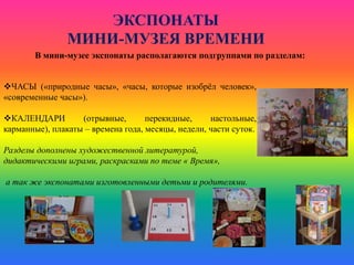 ЭКСПОНАТЫ
МИНИ-МУЗЕЯ ВРЕМЕНИ
В мини-музее экспонаты располагаются подгруппами по разделам:
ЧАСЫ («природные часы», «часы, которые изобрёл человек»,
«современные часы»).
КАЛЕНДАРИ (отрывные, перекидные, настольные,
карманные), плакаты – времена года, месяцы, недели, части суток.
Разделы дополнены художественной литературой,
дидактическими играми, раскрасками по теме « Время»,
а так же экспонатами изготовленными детьми и родителями.
 