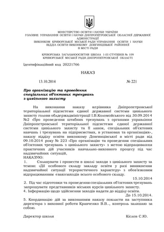 МІНІСТЕРСТВО ОСВІТИ І НАУКИ УКРАЇНИ
ГОЛОВНЕ УПРАВЛІННЯ ОСВІТИ І НАУКИ ДНІПРОПЕТРОВСЬКОЇ ОБЛАСНОЇ ДЕРЖАВНОЇ
АДМІНІСТРАЦІЇ
ВИКОНКОМ КРИВОРІЗЬКОЇ МІСЬКОЇ РАДИ УПРАВЛІННЯ ОСВІТИ І НАУКИ
ВІДДІЛ ОСВІТИ ВИКОНКОМУ ДОВГИНЦІВЬКОЇ РАЙОННОЇ
В МІСТІ РАДИ
КРІВОРІЗЬКА ЗАГАЛЬНООСВІТНЯ ШКОЛА І-ІІІ СТУПЕНІВ № 109
КРИВОРІЗЬКОЇ МІСЬКОЇ РАДИ ДНІПРОПЕТРОВСЬКОЇ ОБЛАСТІ
Ідентифікаційний код 20221766
НАКАЗ
13.10.2014 № 221
Про організацію та проведення
спеціальних об’єктових тренувань
з цивільного захисту
На виконання наказу керівника Дніпропетровської
територіальної підсистеми єдиної державної системи цивільного
захисту голови облдержадміністрації І.В.Коломойського від 30.09.2014
№2 «Про проведення штабних тренувань з органами управління
Дніпропетровської територіальної підсистеми єдиної державної
системи цивільного захисту та її ланок, спеціальних об’єктових
навчань і тренувань на підприємствах, в установах та організаціях»,
наказу відділу освіти виконкому Довгинцівської в місті ради від
09.10.2014 року № 223 «Про організацію та проведення спеціальних
об’єктових тренувань з цивільного захисту» з метою відпрацювання
практичних дій учасників навчально-виховного процесу під час
надзвичайних ситуацій,
НАКАЗУЮ:
1. Спланувати і провести в школі заходи з цивільного захисту за
темою: «Дії особового складу закладу освіти у разі виникнення
надзвичайної ситуації терористичного характеру» з обов’язковим
відпрацюванням евакозаходів всього особового складу.
15.10.2014
2. Під час підготовки та проведення спеціальних об’єктових тренувань
запрошувати представників міських курсів цивільного захисту.
4. Інформацію щодо здійснення заходів надати до відділу освіти.
До 15.10.2014.
5. Координацію дій за виконанням наказу покласти на заступника
директора з виховної роботи Кравченко В.В.., контроль залишаю за
собою.
Директор школи Кіслов С.Ю.
 